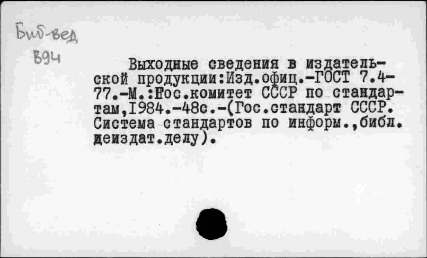 ﻿Б9Ч
Выходные сведения в издательской продукции:Изд.офиц.-ГОСТ 7.4-77.-М.:Еос.комитет СССР по стандар там,1984.-48с.-(Гос.стандарт СССР. Система стандартов по информ.,библ деиздат.делу).